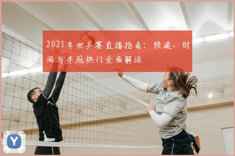 2021年世乒赛直播指南:频道、时间与夺冠热门全面解读