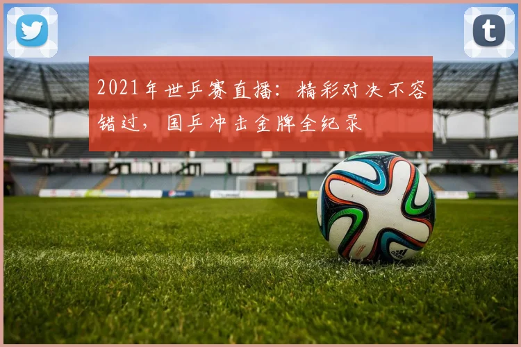 2021年世乒赛直播：精彩对决不容错过，国乒冲击金牌全纪录