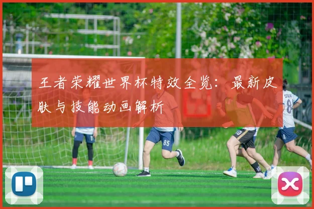 王者荣耀世界杯特效全览:最新皮肤与技能动画解析