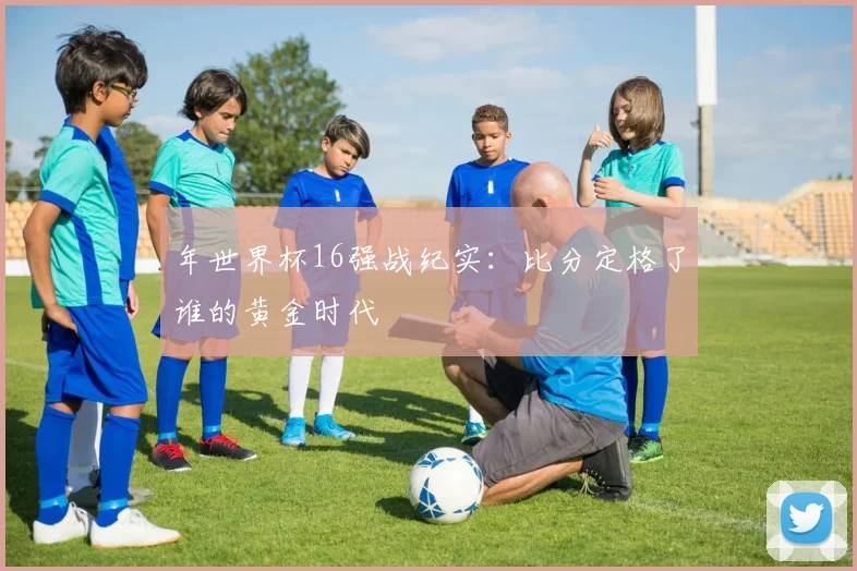 年世界杯16强战纪实：比分定格了谁的黄金时代