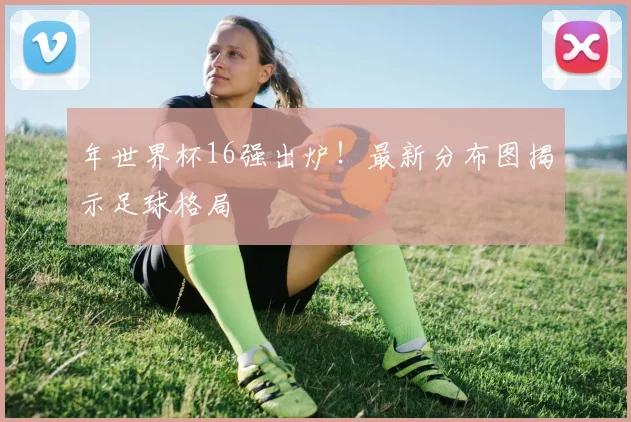 年世界杯16强出炉！最新分布图揭示足球格局