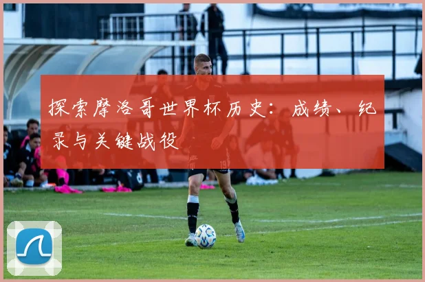 探索摩洛哥世界杯历史：成绩、纪录与关键战役