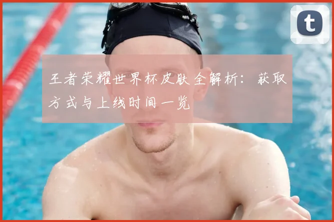 王者荣耀世界杯皮肤全解析:获取方式与上线时间一览