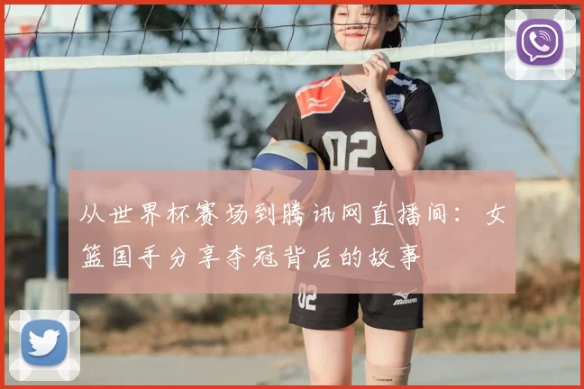 从世界杯赛场到腾讯网直播间：女篮国手分享夺冠背后的故事
