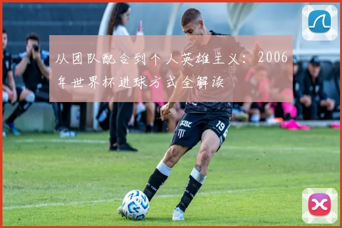 从团队配合到个人英雄主义:2006年世界杯进球方式全解读