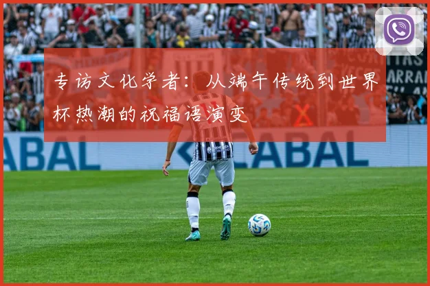 专访文化学者：从端午传统到世界杯热潮的祝福语演变