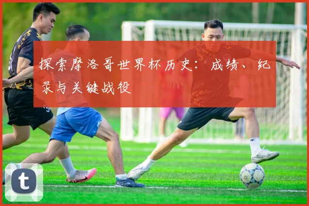 探索摩洛哥世界杯历史：成绩、纪录与关键战役