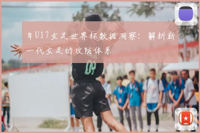 年U17女足世界杯数据洞察：解析新一代女足的攻防体系