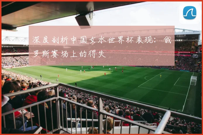 深度剖析中国女水世界杯表现:俄罗斯赛场上的得失