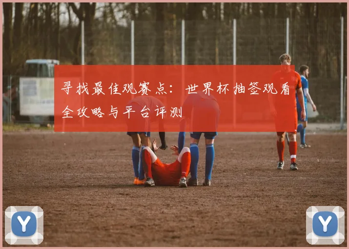 寻找最佳观赛点：世界杯抽签观看全攻略与平台评测