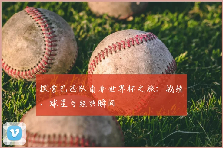 探索巴西队南非世界杯之旅：战绩、球星与经典瞬间