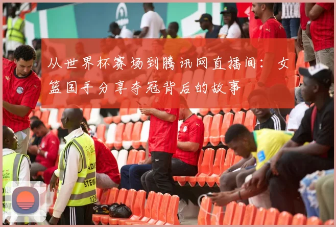 从世界杯赛场到腾讯网直播间：女篮国手分享夺冠背后的故事